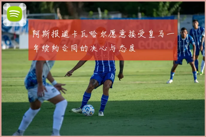 阿斯报道卡瓦哈尔愿意接受皇马一年续约合同的决心与态度