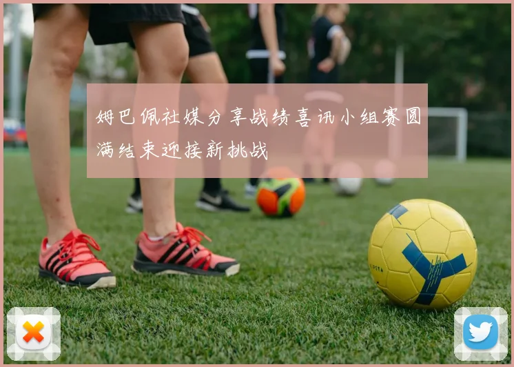 姆巴佩社媒分享战绩喜讯小组赛圆满结束迎接新挑战