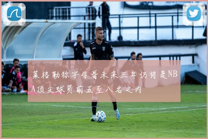 莱格勒称字母哥未来三年仍将是NBA顶尖球员前五至八名之内