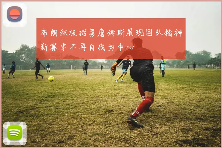 布朗积极招募詹姆斯展现团队精神新赛季不再自我为中心