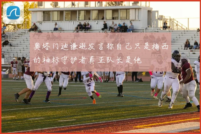 奥塔门迪谦逊发言称自己只是梅西的袖标守护者真正队长是他