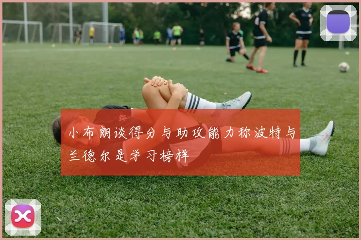 小布朗谈得分与助攻能力称波特与兰德尔是学习榜样