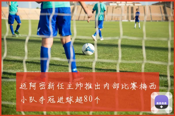 迈阿密新任主帅推出内部比赛梅西小队夺冠进球超80个