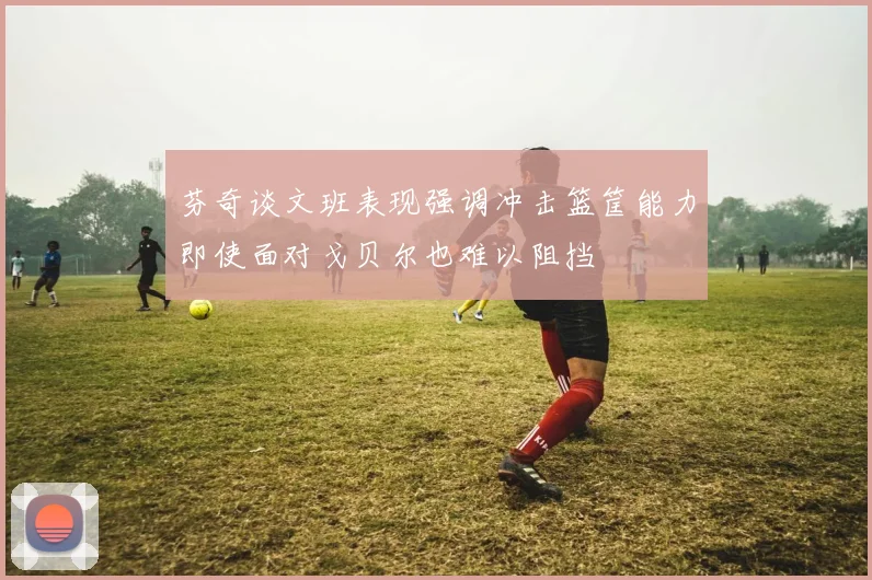 芬奇谈文班表现强调冲击篮筐能力即使面对戈贝尔也难以阻挡