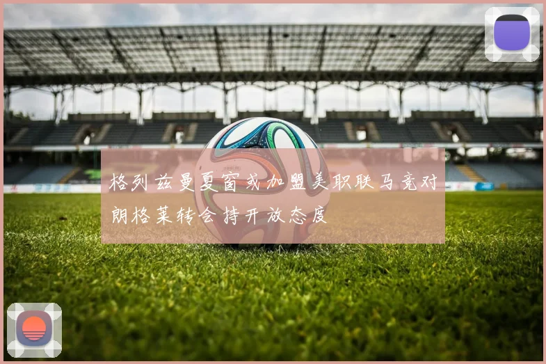 格列兹曼夏窗或加盟美职联马竞对朗格莱转会持开放态度