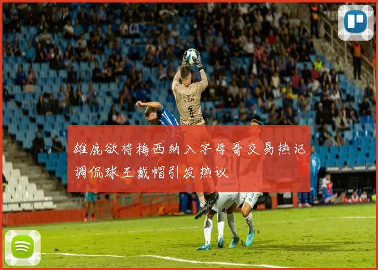 雄鹿欲将梅西纳入字母哥交易热记调侃球王戴帽引发热议