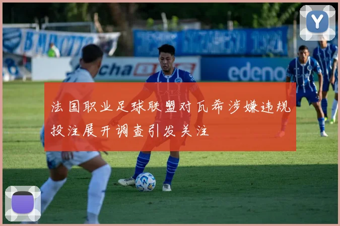 法国职业足球联盟对瓦希涉嫌违规投注展开调查引发关注