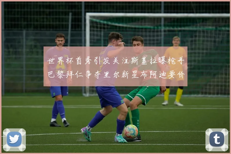 世界杯首秀引发关注斯基拉曝枪手巴黎拜仁争夺里尔新星布阿迪要价7000万欧