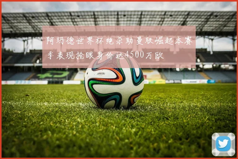 阿玛德世界杯绝杀助曼联崛起本赛季表现抢眼身价达4500万欧