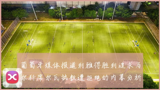 葡萄牙媒体报道利雅得胜利追求马尔科席尔瓦执教遭拒绝的内幕分析