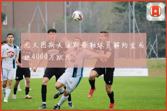 尤文图斯关注斯蒂勒球员解约金或达4000万欧元