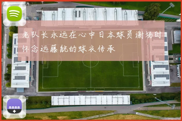 老队长永远在心中日本球员谢场时怀念远藤航的球衣传承