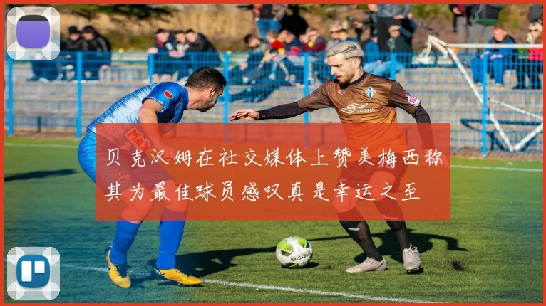 贝克汉姆在社交媒体上赞美梅西称其为最佳球员感叹真是幸运之至