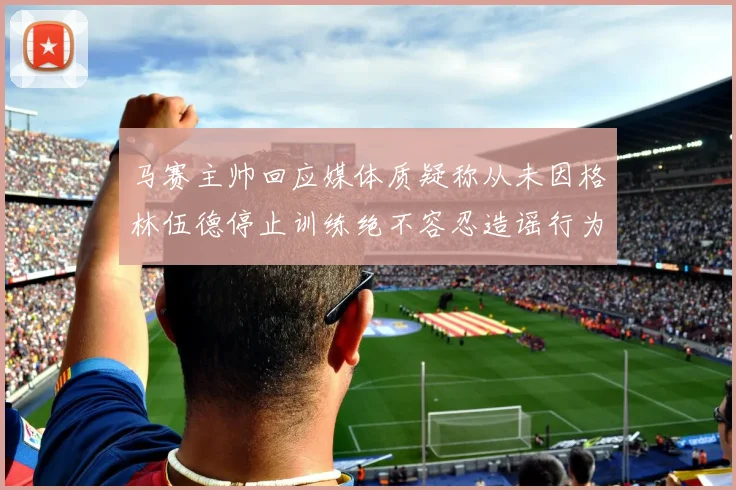 马赛主帅回应媒体质疑称从未因格林伍德停止训练绝不容忍造谣行为