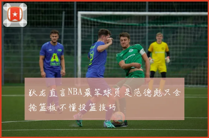 狄龙直言NBA最笨球员是范德彪只会抢篮板不懂投篮技巧