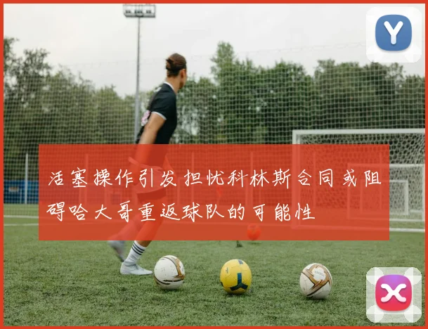 活塞操作引发担忧科林斯合同或阻碍哈大哥重返球队的可能性