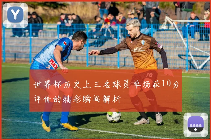 世界杯历史上三名球员单场获10分评价的精彩瞬间解析