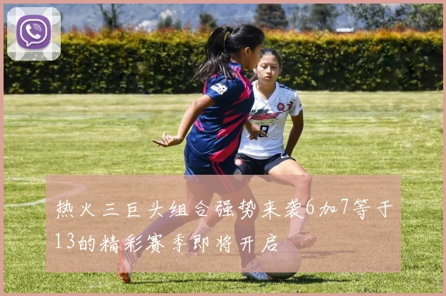 热火三巨头组合强势来袭6加7等于13的精彩赛季即将开启