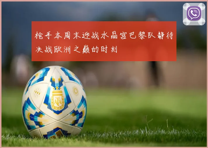 枪手本周末迎战水晶宫巴黎队静待决战欧洲之巅的时刻