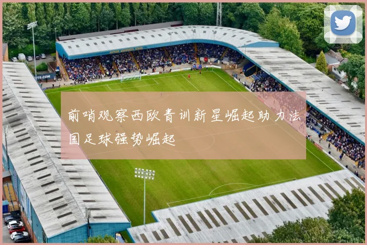 前哨观察西欧青训新星崛起助力法国足球强势崛起