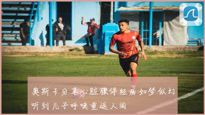 奥斯卡分享心脏骤停经历如梦似幻听到儿子呼唤重返人间