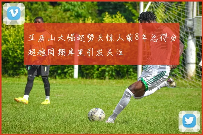 亚历山大崛起势头惊人前8年总得分超越同期库里引发关注