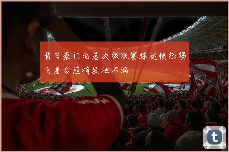 昔日豪门沦落次级联赛球迷愤怒踢飞看台座椅发泄不满