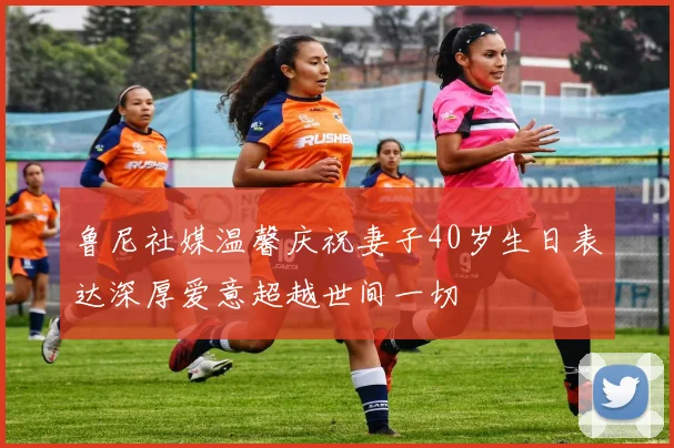 鲁尼社媒温馨庆祝妻子40岁生日表达深厚爱意超越世间一切