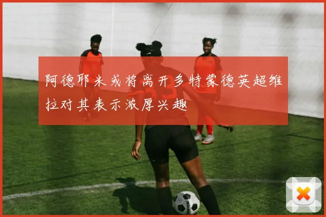 阿德耶米或将离开多特蒙德英超维拉对其表示浓厚兴趣