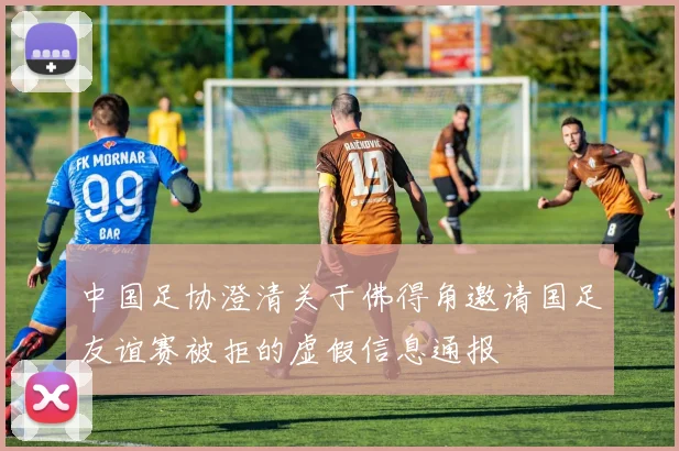 中国足协澄清关于佛得角邀请国足友谊赛被拒的虚假信息通报