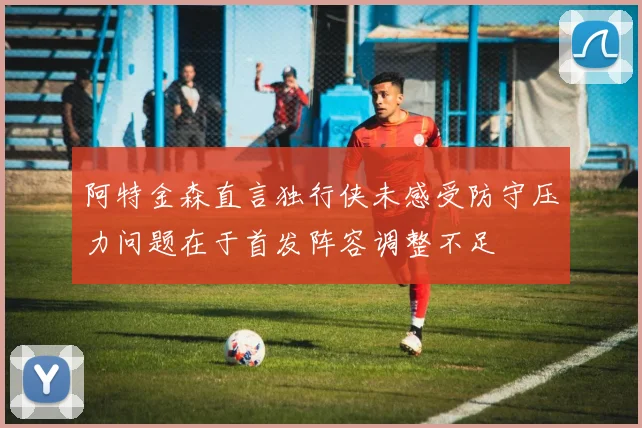 阿特金森直言独行侠未感受防守压力问题在于首发阵容调整不足