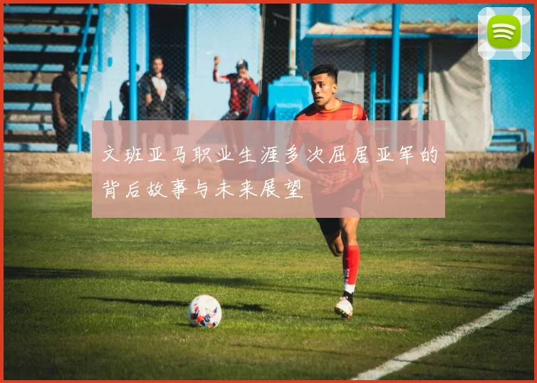文班亚马职业生涯多次屈居亚军的背后故事与未来展望